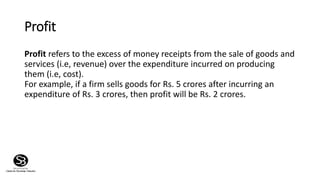 Profit
Profit refers to the excess of money receipts from the sale of goods and
services (i.e, revenue) over the expenditure incurred on producing
them (i.e, cost).
For example, if a firm sells goods for Rs. 5 crores after incurring an
expenditure of Rs. 3 crores, then profit will be Rs. 2 crores.
 