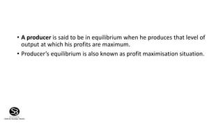 • A producer is said to be in equilibrium when he produces that level of
output at which his profits are maximum.
• Producer’s equilibrium is also known as profit maximisation situation.
 