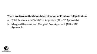 There are two methods for determination of Producer’s Equilibrium:
a. Total Revenue and Total Cost Approach (TR – TC Approach)
b. Marginal Revenue and Marginal Cost Approach (MR – MC
Approach)
 