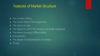 Features of Market Structure
 The number of firms
 The market share of the largest firms
 The nature of costs
 The degree to which the industry is vertically integrated
 The extent of product differentiation
 Entry barriers
 The degree of standardization of product
 Pricing
 