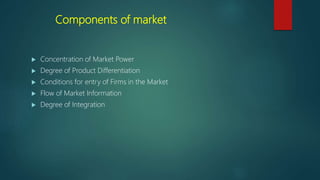 Components of market
 Concentration of Market Power
 Degree of Product Differentiation
 Conditions for entry of Firms in the Market
 Flow of Market Information
 Degree of Integration
 