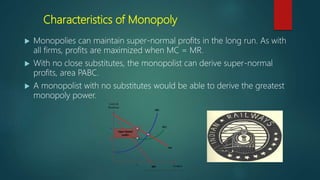 Characteristics of Monopoly
 Monopolies can maintain super-normal profits in the long run. As with
all firms, profits are maximized when MC = MR.
 With no close substitutes, the monopolist can derive super-normal
profits, area PABC.
 A monopolist with no substitutes would be able to derive the greatest
monopoly power.
 
