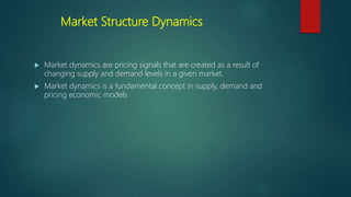 Market Structure Dynamics
 Market dynamics are pricing signals that are created as a result of
changing supply and demand levels in a given market.
 Market dynamics is a fundamental concept in supply, demand and
pricing economic models
 