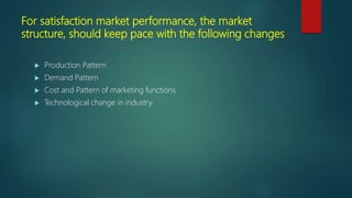 For satisfaction market performance, the market
structure, should keep pace with the following changes
 Production Pattern
 Demand Pattern
 Cost and Pattern of marketing functions
 Technological change in industry
 