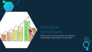 Find your
benchmark.
Defining your business goals and aligning
stakeholders expectations to the game.
 