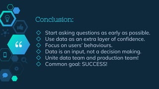 “
Conclusion:
◇ Start asking questions as early as possible.
◇ Use data as an extra layer of confidence.
◇ Focus on users’ behaviours.
◇ Data is an input, not a decision making.
◇ Unite data team and production team!
◇ Common goal: SUCCESS!
 