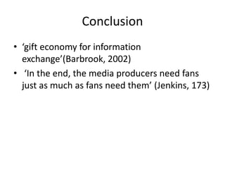 Conclusion
• ‘gift economy for information
exchange’(Barbrook, 2002)
• ‘In the end, the media producers need fans
just as much as fans need them’ (Jenkins, 173)
 
