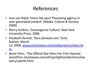References
• Jose van Dijick ‘Users like you? Theorising agency in
user-generated content’ (Media, Culture & Society
2009)
• Henry Jenkins, ‘Convergence Culture’, New York
University Press, 2006.
• Elizabeth Durack, ‘fans.starwars.con,’ Echo
Station, March
12, 2000, www.echostation.com/editorials/confans.ht
m.
• Atom Films, ‘The Official Star Wars Fan Film Awards,’
atomfilms.shockwave.com/af/spotlight/collections/star
wars/submit.html.
 