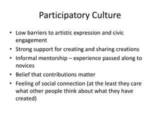 Participatory Culture
• Low barriers to artistic expression and civic
engagement
• Strong support for creating and sharing creations
• Informal mentorship – experience passed along to
novices
• Belief that contributions matter
• Feeling of social connection (at the least they care
what other people think about what they have
created)
 