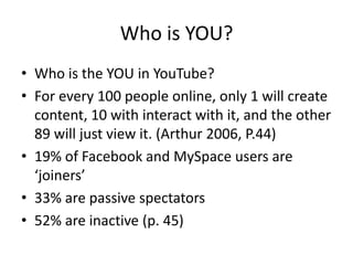 Who is YOU?
• Who is the YOU in YouTube?
• For every 100 people online, only 1 will create
content, 10 with interact with it, and the other
89 will just view it. (Arthur 2006, P.44)
• 19% of Facebook and MySpace users are
‘joiners’
• 33% are passive spectators
• 52% are inactive (p. 45)
 
