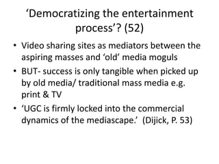 ‘Democratizing the entertainment
process’? (52)
• Video sharing sites as mediators between the
aspiring masses and ‘old’ media moguls
• BUT- success is only tangible when picked up
by old media/ traditional mass media e.g.
print & TV
• ‘UGC is firmly locked into the commercial
dynamics of the mediascape.’ (Dijick, P. 53)
 