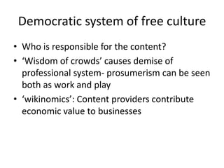 Democratic system of free culture
• Who is responsible for the content?
• ‘Wisdom of crowds’ causes demise of
professional system- prosumerism can be seen
both as work and play
• ‘wikinomics’: Content providers contribute
economic value to businesses
 