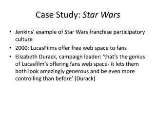 Case Study: Star Wars
• Jenkins’ example of Star Wars franchise participatory
culture
• 2000: LucasFilms offer free web space to fans
• Elizabeth Durack, campaign leader: ‘that’s the genius
of Lucasfilm’s offering fans web space- it lets them
both look amazingly generous and be even more
controlling than before’ (Durack)
 