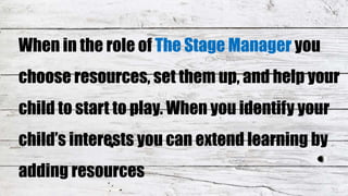 When in the role of The Stage Manager you
choose resources, set them up, and help your
child to start to play. When you identify your
child’s interests you can extend learning by
adding resources
 
