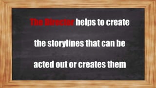 The Director helps to create
the storylines that can be
acted out or creates them
 