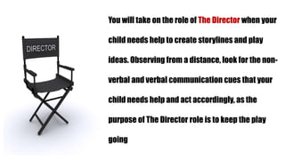 You will take on the role of The Director when your
child needs help to create storylines and play
ideas. Observing from a distance, look for the non-
verbal and verbal communication cues that your
child needs help and act accordingly, as the
purpose of The Director role is to keep the play
going
 