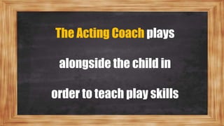 The Acting Coach plays
alongside the child in
order to teach play skills
 