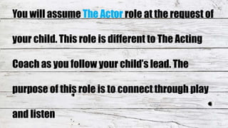 You will assume The Actor role at the request of
your child. This role is different to The Acting
Coach as you follow your child’s lead. The
purpose of this role is to connect through play
and listen
 