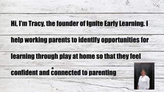 Hi, I’m Tracy, the founder of Ignite Early Learning. I
help working parents to identify opportunities for
learning through play at home so that they feel
confident and connected to parenting
 