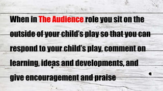 When in The Audience role you sit on the
outside of your child’s play so that you can
respond to your child’s play, comment on
learning, ideas and developments, and
give encouragement and praise
 