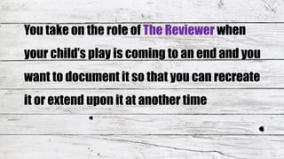 You take on the role of The Reviewer when
your child’s play is coming to an end and you
want to document it so that you can recreate
it or extend upon it at another time
 