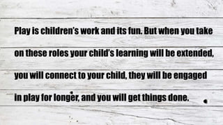 Play is children’s work and its fun. But when you take
on these roles your child’s learning will be extended,
you will connect to your child, they will be engaged
in play for longer, and you will get things done.
 