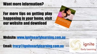 Website: www.igniteearlylearning.com.au
Email: tracy@igniteearlylearning.com.au
Want more information?
For more tips on getting play
happening in your home, visit
our website and download
 