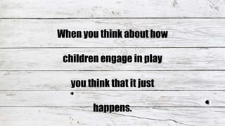 When you think about how
children engage in play
you think that it just
happens.
 
