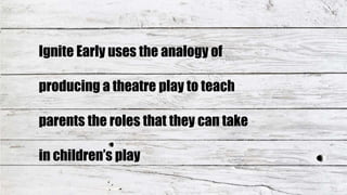 Ignite Early uses the analogy of
producing a theatre play to teach
parents the roles that they can take
in children’s play
 