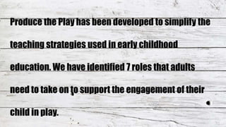 Produce the Play has been developed to simplify the
teaching strategies used in early childhood
education. We have identified 7 roles that adults
need to take on to support the engagement of their
child in play.
 