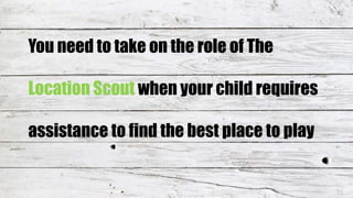 You need to take on the role of The
Location Scout when your child requires
assistance to find the best place to play
 