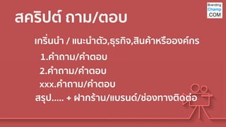สคริปต์ ถาม/ตอบ
เกริ่นนา / แนะนาตัว,ธุรกิจ,สินค้าหรือองค์กร
1.คาถาม/คาตอบ
สรุป….. + ฝากร้าน/แบรนด์/ช่องทางติดต่อ
2.คาถาม/คาตอบ
xxx.คาถาม/คาตอบ
 