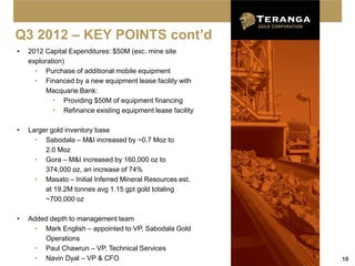 Q3 2012 – KEY POINTS cont’d
•   2012 Capital Expenditures: $50M (exc. mine site
    exploration)
      • Purchase of additional mobile equipment
      • Financed by a new equipment lease facility with
          Macquarie Bank:
            • Providing $50M of equipment financing
            • Refinance existing equipment lease facility

•   Larger gold inventory base
      • Sabodala – M&I increased by ~0.7 Moz to
         2.0 Moz
      • Gora – M&I increased by 160,000 oz to
         374,000 oz, an increase of 74%
      • Masato – Initial Inferred Mineral Resources est.
         at 19.2M tonnes avg 1.15 gpt gold totaling
         ~700,000 oz

•   Added depth to management team
      • Mark English – appointed to VP, Sabodala Gold
        Operations
      • Paul Chawrun – VP, Technical Services
      • Navin Dyal – VP & CFO                               10
 