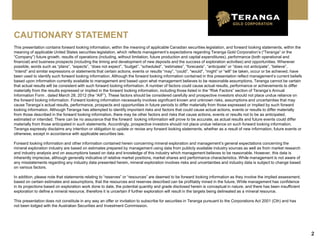 CAUTIONARY STATEMENT
This presentation contains forward looking information, within the meaning of applicable Canadian securities legislation, and forward looking statements, within the
meaning of applicable United States securities legislation, which reflects management’s expectations regarding Teranga Gold Corporation’s (“Teranga” or the
“Company”) future growth, results of operations (including, without limitation, future production and capital expenditures), performance (both operational and
financial) and business prospects (including the timing and development of new deposits and the success of exploration activities) and opportunities. Wherever
possible, words such as “plans”, “expects”, “does not expect”, “budget”, “scheduled”, “estimates”, “forecasts”, “anticipate” or “does not anticipate”, “believe”,
“intend” and similar expressions or statements that certain actions, events or results “may”, “could”, “would”, “might” or “will” be taken, occur or be achieved, have
been used to identify such forward looking information. Although the forward looking information contained in this presentation reflect management’s current beliefs
based upon information currently available to management and based upon what management believes to be reasonable assumptions, Teranga cannot be certain
that actual results will be consistent with such forward looking information. A number of factors could cause actual results, performance or achievements to differ
materially from the results expressed or implied in the forward looking information, including those listed in the “Risk Factors” section of Teranga’s Annual
Information Form , dated March 28, 2012 (the “AIF”). These factors should be considered carefully and prospective investors should not place undue reliance on
the forward looking information. Forward looking information necessarily involves significant known and unknown risks, assumptions and uncertainties that may
cause Teranga’s actual results, performance, prospects and opportunities in future periods to differ materially from those expressed or implied by such forward
looking information. Although Teranga has attempted to identify important risks and factors that could cause actual actions, events or results to differ materially
from those described in the forward looking information, there may be other factors and risks that cause actions, events or results not to be as anticipated,
estimated or intended. There can be no assurance that the forward looking information will prove to be accurate, as actual results and future events could differ
materially from those anticipated in such statements. Accordingly, prospective investors should not place undue reliance on such forward looking information.
Teranga expressly disclaims any intention or obligation to update or revise any forward looking statements, whether as a result of new information, future events or
otherwise, except in accordance with applicable securities law.

Forward looking information and other information contained herein concerning mineral exploration and management’s general expectations concerning the
mineral exploration industry are based on estimates prepared by management using data from publicly available industry sources as well as from market research
and industry analysis and on assumptions based on data and knowledge of this industry which management believes to be reasonable. However, this data is
inherently imprecise, although generally indicative of relative market positions, market shares and performance characteristics. While management is not aware of
any misstatements regarding any industry data presented herein, mineral exploration involves risks and uncertainties and industry data is subject to change based
on various factors.

In addition, please note that statements relating to “reserves” or “resources” are deemed to be forward looking information as they involve the implied assessment,
based on certain estimates and assumptions, that the resources and reserves described can be profitably mined in the future. While management has confidence
in its projections based on exploration work done to date, the potential quantity and grade disclosed herein is conceptual in nature, and there has been insufficient
exploration to define a mineral resource, therefore it is uncertain if further exploration will result in the targets being delineated as a mineral resource.

This presentation does not constitute in any way an offer or invitation to subscribe for securities in Teranga pursuant to the Corporations Act 2001 (Cth) and has
not been lodged with the Australian Securities and Investment Commission.




                                                                                                                                                                         2
 