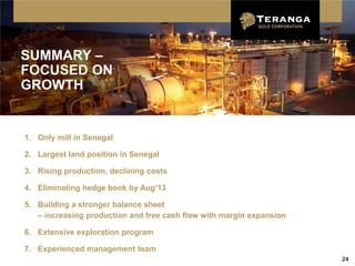 SUMMARY –
FOCUSED ON
GROWTH


1. Only mill in Senegal

2. Largest land position in Senegal

3. Rising production, declining costs

4. Eliminating hedge book by Aug‘13

5. Building a stronger balance sheet
   – increasing production and free cash flow with margin expansion

6. Extensive exploration program

7. Experienced management team
                                                                      24
 