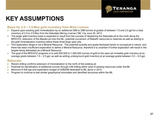 KEY ASSUMPTIONS
Basis for 2.5 – 3.5 Moz gold inventory from Mine License
   Expand upon existing gold mineralization by an additional 20M to 30M tonnes at grades of between 1.5 and 2.0 gpt for a total
    inventory of 2.5 to 3.5 Moz from the Sabodala Mining License (“ML”) by June 30, 2013.
   The larger gold inventory base is expected to result from the success of deepening the Sabodala pit to the north along the
    MFE/LFZ, extension of the Masato pit onto the ML, potential conversion of Niakafiri resources to reserves as well as adding to
    the gold mineralization inventory below these three large open pits.
   This exploration target is not a Mineral Resource. The potential quantity and grade disclosed herein is conceptual in nature, and
    there has been insufficient exploration to define a Mineral Resource, therefore it is uncertain if further exploration will result in the
    targets being delineated as a Mineral Resource.
   The goal of the MFE/LFZ programs is to add 500,000 to 1,000,000 ounces of gold to the open pit mineable gold inventory at an
    average grade between 1.5 – 2.0 gpt, as well as adding underground gold inventory at an average grade between 3.0 – 4.0 gpt.
Rationale:
   Recent drilling confirms extension of mineralization to the north of the existing pit
   Potential for identification of additional ounces through infill drilling within area of existing resources under the ML
   Minimum 8 drill rigs and exploration budget of US$25M dedicated to ML alone in 2012
   Program to continue to test similar geophysical anomalies and identified structures within the ML




                                                                                                                                                27
 