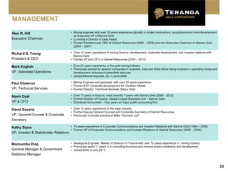MANAGEMENT

Alan R. Hill                              • Mining engineer with over 20 years experience globally in project evaluations, acquisitions and mine development
                                            as Executive VP of Barrick Gold
Executive Chairman                        • Currently a Director of Gold Fields
                                          • Former President and CEO of Gabriel Resources (2005 – 2009) and non-Executive Chairman of Alamos Gold
                                            (2004 – 2007)

Richard S. Young                          • Over 10 years experience in mining finance, development, corporate development, and investor relations with
                                            Barrick Gold
President & CEO                           • Former VP and CFO of Gabriel Resources (2005 – 2010)

Mark English                              • Over 24 years experience in the gold mining industry
                                          • Previously worked for several companies in Australia, East and West Africa being involved in operating mines and
VP, Sabodala Operations                     development, inclusive of greenfield start-ups
                                          • Joined Mineral Deposits Ltd. in June 2006

Paul Chawrun                              • Mining Engineer and geologist with over 24 years experience
                                          • Former EVP Corporate Development for Chieftain Metals
VP, Technical Services                    • Former Director, Technical Services Detour Gold

Navin Dyal                                • Over 13 years in finance, most recently 7 years with Barrick Gold (2005 - 2012)
                                          • Former Director of Finance, Global Copper Business Unit – Barrick Gold
VP & CFO                                  • Chartered Accountant – Four years at major public accounting firm

David Savarie                             • Over 10 years experience in the legal industry
                                          • Former Deputy General Counsel and Corporate Secretary of Gabriel Resources
VP, General Counsel & Corporate           • Previously in private practice at Miller Thomson LLP
Secretary

Kathy Sipos                          • 10 years experience in Corporate Communications and Investor Relations with Barrick Gold (1996 – 2006)
                                     • Former VP of Corporate Communications and Investor Relations of Gabriel Resources (2006 – 2009)
VP, Investor & Stakeholder Relations


Macoumba Diop                             • Geological Engineer, Master of Science in Finance with over 12 years experience in mining industry
                                          • Previously spent 11 years in a consulting business and mineral project marketing and development
General Manager & Government              • Joined SGO in July 2011.
Relations Manager


                                                                                                                                                               29
 