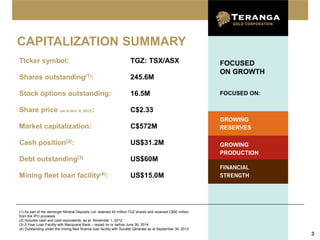 CAPITALIZATION SUMMARY
Ticker symbol:                                                        TGZ: TSX/ASX                            FOCUSED
                                                                                                              ON GROWTH
Shares outstanding(1):                                                245.6M

Stock options outstanding:                                            16.5M                                   FOCUSED ON:

Share price (as at Nov. 6, 2012):                                     C$2.33
                                                                                                              GROWING
Market capitalization:                                                C$572M                                  RESERVES

Cash position(2):                                                     US$31.2M                                GROWING
                                                                                                              PRODUCTION
Debt outstanding(3)                                                   US$60M
                                                                                                              FINANCIAL
Mining fleet loan                   facility(4):                      US$15.0M                                STRENGTH




(1) As part of the demerger Mineral Deposits Ltd. retained 40 million TGZ shares and received C$50 million
from the IPO proceeds
(2) Includes cash and cash equivalents, as at November 1, 2012
(3) 2-Year Loan Facility with Macquarie Bank – repaid on or before June 30, 2014
(4) Outstanding under the mining fleet finance loan facility with Société Générale as at September 30, 2012
                                                                                                                            3
 