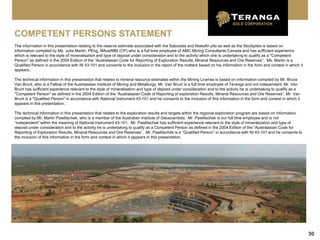 COMPETENT PERSONS STATEMENT
The information in this presentation relating to the reserve estimate associated with the Sabodala and Niakafiri pits as well as the Stockpiles is based on
information compiled by Ms. Julia Martin, PEng, MAusIMM (CP) who is a full time employee of AMC Mining Consultants Canada and has sufficient experience
which is relevant to the style of mineralisation and type of deposit under consideration and to the activity which she is undertaking to qualify as a "Competent
Person" as defined in the 2004 Edition of the “Australasian Code for Reporting of Exploration Results, Mineral Resources and Ore Reserves”. Ms. Martin is a
Qualified Person in accordance with NI 43-101 and consents to the inclusion in the report of the matters based on his information in the form and context in which it
appears.

The technical information in this presentation that relates to mineral resource estimates within the Mining License is based on information compiled by Mr. Bruce
Van Brunt, who is a Fellow of the Australasian Institute of Mining and Metallurgy. Mr. Van Brunt is a full time employee of Teranga and not independent. Mr. Van
Brunt has sufficient experience relevant to the style of mineralisation and type of deposit under consideration and to the activity he is undertaking to qualify as a
"Competent Person" as defined in the 2004 Edition of the “Australasian Code of Reporting of exploration Results, Mineral Resources and Ore Reserves”. Mr. Van
Brunt is a "Qualified Person" in accordance with National Instrument 43-101 and he consents to the inclusion of this information in the form and context in which it
appears in this presentation.

The technical information in this presentation that relates to the exploration results and targets within the regional exploration program are based on information
compiled by Mr. Martin Pawlitschek, who is a member of the Australian Institute of Geoscientists. Mr. Pawlitschek is our full time employee and is not
“independent” within the meaning of National Instrument 43-101. Mr. Pawlitschek has sufficient experience relevant to the style of mineralization and type of
deposit under consideration and to the activity he is undertaking to qualify as a Competent Person as defined in the 2004 Edition of the “Australasian Code for
Reporting of Exploration Results, Mineral Resources and Ore Reserves”. Mr. Pawlitschek is a “Qualified Person” in accordance with NI 43-101 and he consents to
the inclusion of this information in the form and context in which it appears in this presentation.




                                                                                                                                                                        30
 