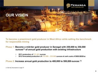 OUR VISION




To become a preeminent gold producer in West Africa while setting the benchmark
for responsible mining

Phase 1: Become a mid-tier gold producer in Senegal with 250,000 to 350,000
         ounces(1) of annual gold production with existing infrastructure

                  •     2011 production of 131,461 ounces
                  •     2012 forecasted production of 210,000 – 225,000 ounces at cash costs of $600-$650/oz


Phase 2: Increase annual gold production to 400,000 to 500,000 ounces (1)

(1) See Key Assumptions on page 27


                                                                                                               4
 
