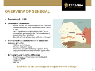 OVERVIEW OF SENEGAL
•   Population of ~12.8M

•   Democratic Government
     •   Smooth process and power transition in 2012 elections
     •   Peaceful democracy since independence from France
         in 1960
     •   Use of the eight-country West African CFA France
         currency fully guaranteed by the French treasury and
         pegged to the Euro (WAEMU)
     •   Sabodala is the only large-scale gold mine in Senegal

•   Government has vested interest in Sabodala’s
    success given its:
     •   10% free-carried interest
     •   3% gross production royalty
     •   25% income tax (after tax holiday expires in 2015)
     •   Employment and regional development opportunities

•   Sovereign Long Term Credit Ratings
     •   One of only seven African countries rated by both
         Moody’s and S&P
     •   Moody’s: B1
     •   S&P: B+

              Sabodala is the only large-scale gold mine in Senegal
                                                                      5
 