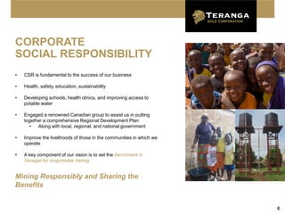 CORPORATE
SOCIAL RESPONSIBILITY
•   CSR is fundamental to the success of our business

•   Health, safety, education, sustainability

•   Developing schools, health clinics, and improving access to
    potable water

•   Engaged a renowned Canadian group to assist us in putting
    together a comprehensive Regional Development Plan
       •  Along with local, regional, and national government

•   Improve the livelihoods of those in the communities in which we
    operate

•   A key component of our vision is to set the benchmark in
    Senegal for responsible mining


Mining Responsibly and Sharing the
Benefits


                                                                      6
 