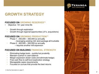 GROWTH STRATEGY
FOCUSED ON GROWING RESERVES(1)
•       Objective: 15+ year mine life

    •     Growth through exploration
    •     Growth through regional opportunities (JV’s, acquisitions)

FOCUSED ON GROWING PRODUCTION(1)
    •     Phase 1: 250,000 – 350,000 oz annually
              – leveraging existing mill, land package all truckable
    •     Phase 2: 400,000 – 500,000 oz annually
              – requires another mill expansion

FOCUSED ON BUILDING FINANCIAL STRENGTH
    •     Eliminating hedge book – quickly but prudently
    •     Maintain cushion in cash balance
    •     Margin expansion (lower costs and eliminate hedge)
    •     Free cash flow to self-fund exploration strategy
    •     Manageable capex requirements
    •     Focused on ounces that provide the best returns

(1) See Key Assumptions on page 27
                                                                       7
 