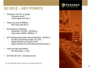 Q3 2012 – KEY POINTS
•      Production: 55,107 oz of gold
         • Company record
         • 103% higher than Q3‘11

•      Total cash costs of $594/oz
         • 36% lower than Q3‘11

•      2012 guidance reiterated
         • Production: 210,000 - 225,000 oz
         • Cash costs of $600 - $650/oz (1)

•      Q3’12 forward gold sales contract deliveries: 29,000 oz
        • 93,395 oz remaining at Sept. 30, 2012
        • Expect 66,000 oz to remain at YE
        • Expect position to be fully extinguished by Aug’13

•      Cash and cash equivalents:
        • $31.2M at Nov. 1, 2012

•      Q3 Profit: $21.3M – Company record



    (1) This production target is based on existing proven and probable reserves only


                                                                                        9
 