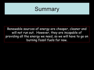 Summary Renewable sources of energy are cheaper, cleaner and will not run out.  However, they are incapable of providing all the energy we need, so we will have to go on burning fossil fuels for now. 