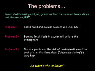 The problems… Power stations using coal, oil, gas or nuclear fuels can certainly whack out the energy, BUT… Problem 1 –   Fossil fuels and nuclear sources will RUN OUT Problem 2 – Burning fossil fuels in oxygen will pollute the  atmosphere Problem 3 - Nuclear plants run the risk of contamination and the  cost of shutting them down (“decommissioning”) is  very high So what’s the solution? 