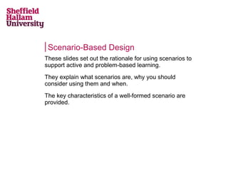 Scenario-Based Design
These slides set out the rationale for using scenarios to
support active and problem-based learning.
They explain what scenarios are, why you should
consider using them and when.
The key characteristics of a well-formed scenario are
provided.
 
