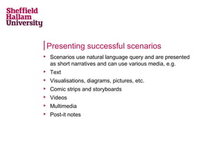Presenting successful scenarios

Scenarios use natural language query and are presented
as short narratives and can use various media, e.g.

Text

Visualisations, diagrams, pictures, etc.

Comic strips and storyboards

Videos

Multimedia

Post-it notes
 