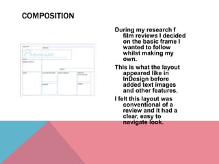 During my research f
film reviews I decided
on the basic frame I
wanted to follow
whilst making my
own.
This is what the layout
appeared like in
InDesign before
added text images
and other features.
I felt this layout was
conventional of a
review and it had a
clear, easy to
navigate look.
COMPOSITION
 