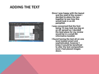 Once I was happy with the layout
and the read of the review I
decided to place the two
together to see how this
would look in an A5
pamphlet.
I was concerned that the font
being 12 may look too big on
an A3 spread so I decided
the best place for my review
would be in a small A5
informative booklet.
I found having the text all on one
level looked smart and
sophisticated, however I
knew it would be beneficial
to alter the text composition
once I had placed images
down.
ADDING THE TEXT
 